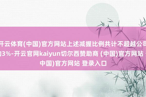 开云体育(中国)官方网站上述减握比例共计不超越公司总股本的3%-开云官网kaiyun切尔西赞助商 (中国)官方网站 登录入口