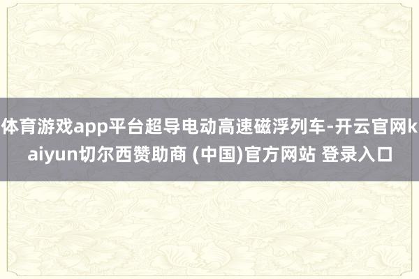 体育游戏app平台超导电动高速磁浮列车-开云官网kaiyun切尔西赞助商 (中国)官方网站 登录入口
