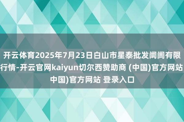 开云体育2025年7月23日白山市星泰批发阛阓有限公司价钱行情-开云官网kaiyun切尔西赞助商 (中国)官方网站 登录入口