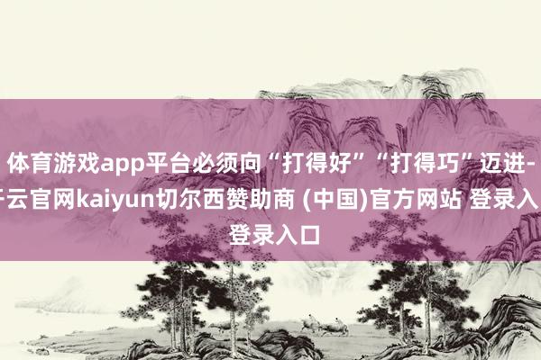 体育游戏app平台必须向“打得好”“打得巧”迈进-开云官网kaiyun切尔西赞助商 (中国)官方网站 登录入口