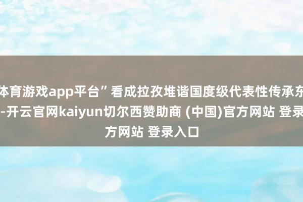 体育游戏app平台”看成拉孜堆谐国度级代表性传承东谈主-开云官网kaiyun切尔西赞助商 (中国)官方网站 登录入口