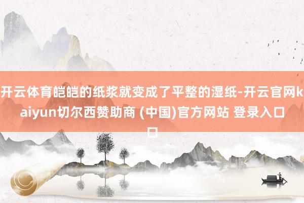 开云体育皑皑的纸浆就变成了平整的湿纸-开云官网kaiyun切尔西赞助商 (中国)官方网站 登录入口