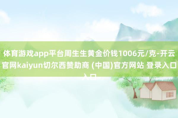体育游戏app平台周生生黄金价钱1006元/克-开云官网kaiyun切尔西赞助商 (中国)官方网站 登录入口