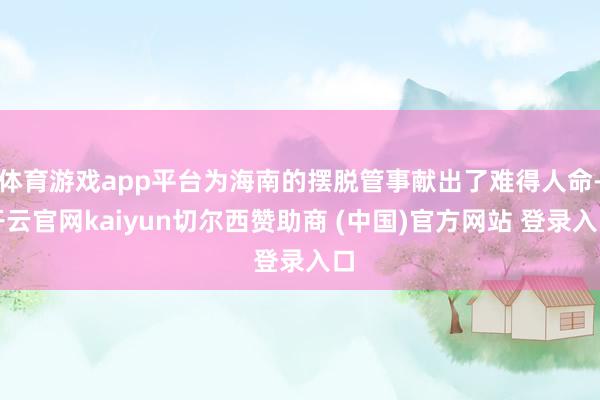 体育游戏app平台为海南的摆脱管事献出了难得人命-开云官网kaiyun切尔西赞助商 (中国)官方网站 登录入口