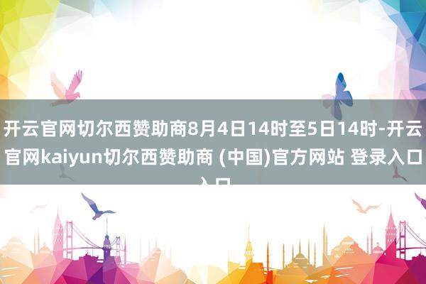 开云官网切尔西赞助商8月4日14时至5日14时-开云官网kaiyun切尔西赞助商 (中国)官方网站 登录入口