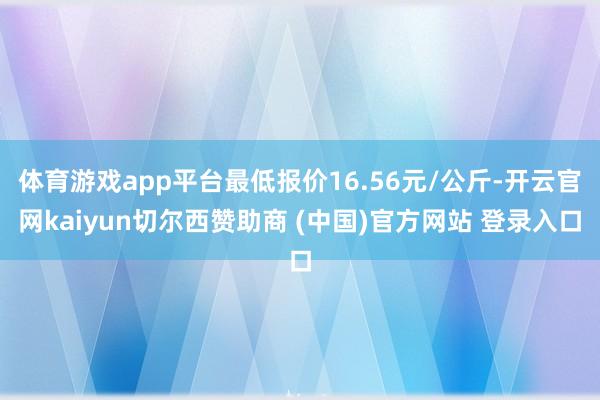 体育游戏app平台最低报价16.56元/公斤-开云官网kaiyun切尔西赞助商 (中国)官方网站 登录入口