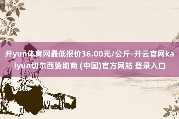开yun体育网最低报价36.00元/公斤-开云官网kaiyun切尔西赞助商 (中国)官方网站 登录入口