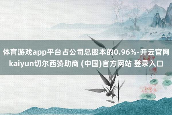 体育游戏app平台占公司总股本的0.96%-开云官网kaiyun切尔西赞助商 (中国)官方网站 登录入口