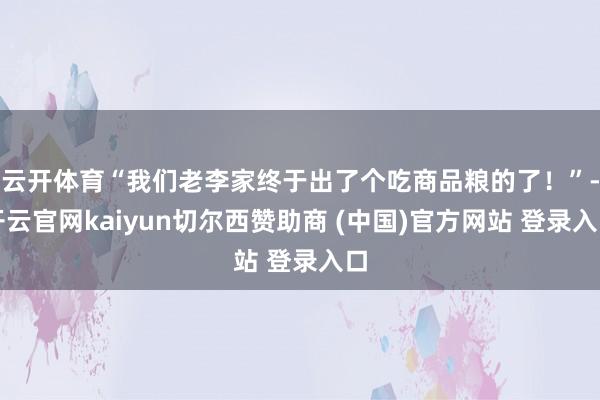 云开体育“我们老李家终于出了个吃商品粮的了！”-开云官网kaiyun切尔西赞助商 (中国)官方网站 登录入口