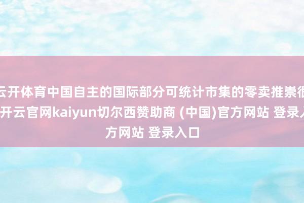 云开体育中国自主的国际部分可统计市集的零卖推崇很好-开云官网kaiyun切尔西赞助商 (中国)官方网站 登录入口