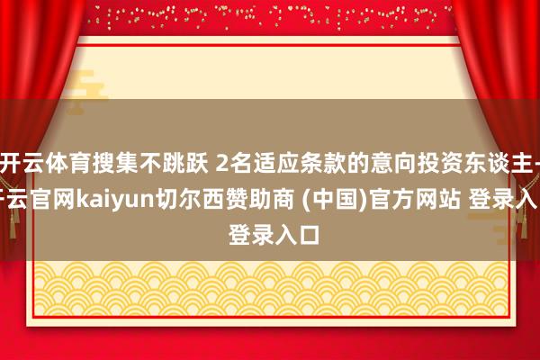 开云体育搜集不跳跃 2名适应条款的意向投资东谈主-开云官网kaiyun切尔西赞助商 (中国)官方网站 登录入口
