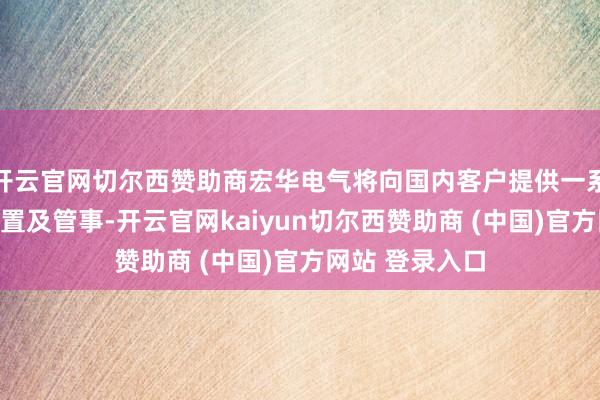 开云官网切尔西赞助商宏华电气将向国内客户提供一系列电驱压裂配置及管事-开云官网kaiyun切尔西赞助商 (中国)官方网站 登录入口