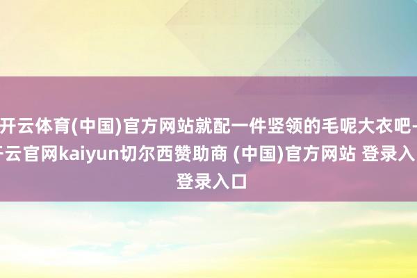 开云体育(中国)官方网站就配一件竖领的毛呢大衣吧-开云官网kaiyun切尔西赞助商 (中国)官方网站 登录入口