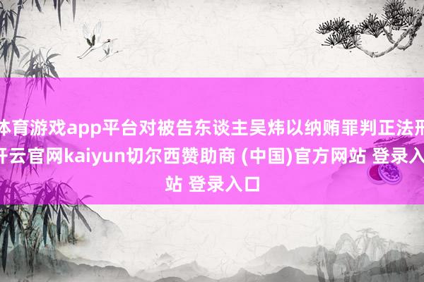 体育游戏app平台对被告东谈主吴炜以纳贿罪判正法刑-开云官网kaiyun切尔西赞助商 (中国)官方网站 登录入口