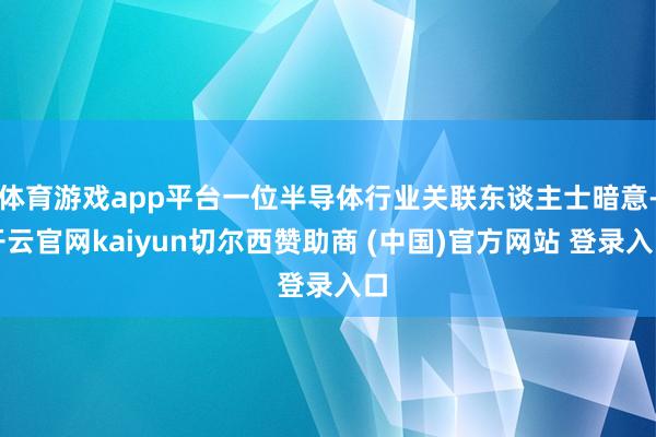 体育游戏app平台一位半导体行业关联东谈主士暗意-开云官网kaiyun切尔西赞助商 (中国)官方网站 登录入口