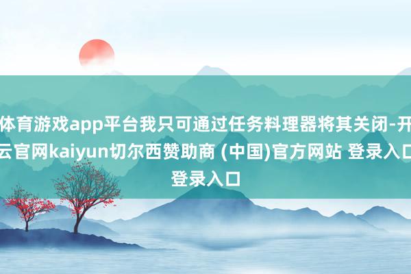 体育游戏app平台我只可通过任务料理器将其关闭-开云官网kaiyun切尔西赞助商 (中国)官方网站 登录入口