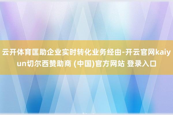 云开体育匡助企业实时转化业务经由-开云官网kaiyun切尔西赞助商 (中国)官方网站 登录入口