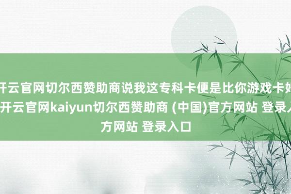开云官网切尔西赞助商说我这专科卡便是比你游戏卡好使-开云官网kaiyun切尔西赞助商 (中国)官方网站 登录入口