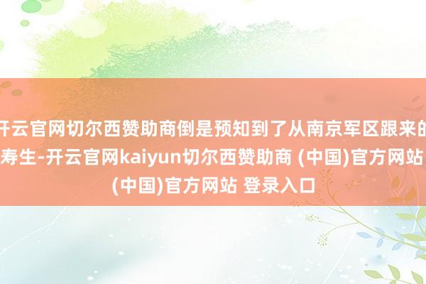 开云官网切尔西赞助商倒是预知到了从南京军区跟来的老通知马寿生-开云官网kaiyun切尔西赞助商 (中国)官方网站 登录入口