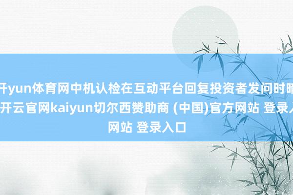 开yun体育网中机认检在互动平台回复投资者发问时暗示-开云官网kaiyun切尔西赞助商 (中国)官方网站 登录入口
