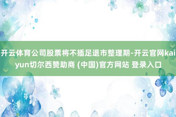 开云体育公司股票将不插足退市整理期-开云官网kaiyun切尔西赞助商 (中国)官方网站 登录入口