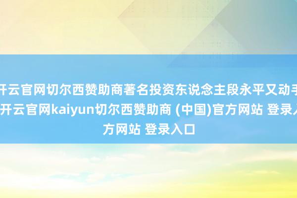 开云官网切尔西赞助商著名投资东说念主段永平又动手了-开云官网kaiyun切尔西赞助商 (中国)官方网站 登录入口