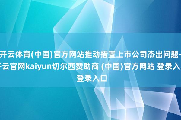 开云体育(中国)官方网站推动措置上市公司杰出问题-开云官网kaiyun切尔西赞助商 (中国)官方网站 登录入口