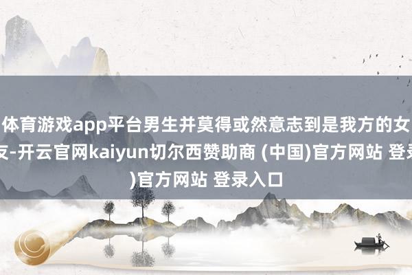 体育游戏app平台男生并莫得或然意志到是我方的女一又友-开云官网kaiyun切尔西赞助商 (中国)官方网站 登录入口