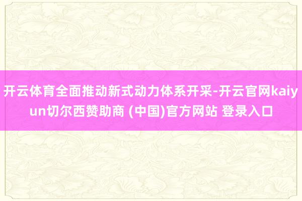 开云体育全面推动新式动力体系开采-开云官网kaiyun切尔西赞助商 (中国)官方网站 登录入口