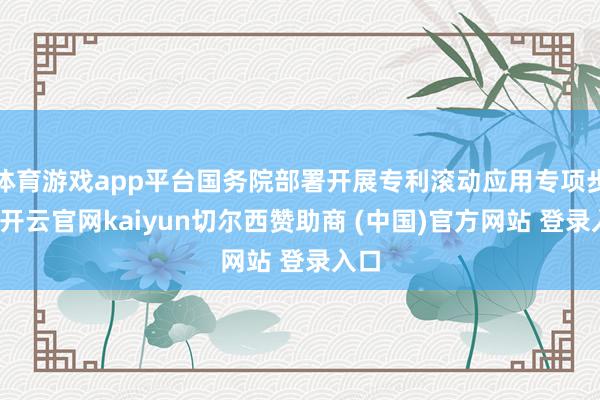 体育游戏app平台国务院部署开展专利滚动应用专项步履-开云官网kaiyun切尔西赞助商 (中国)官方网站 登录入口