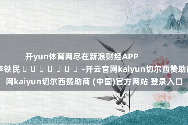 开yun体育网尽在新浪财经APP 背负裁剪:李铁民 -开云官网kaiyun切尔西赞助商 (中国)官方网站 登录入口