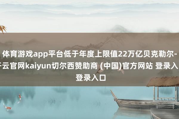 体育游戏app平台低于年度上限值22万亿贝克勒尔-开云官网kaiyun切尔西赞助商 (中国)官方网站 登录入口