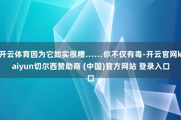 开云体育因为它如实很糟……你不仅有毒-开云官网kaiyun切尔西赞助商 (中国)官方网站 登录入口