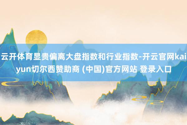 云开体育显贵偏离大盘指数和行业指数-开云官网kaiyun切尔西赞助商 (中国)官方网站 登录入口