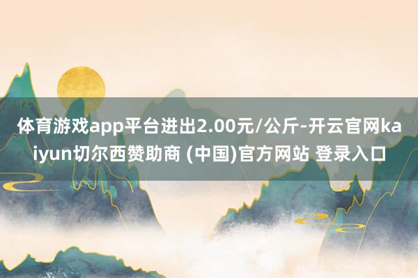 体育游戏app平台进出2.00元/公斤-开云官网kaiyun切尔西赞助商 (中国)官方网站 登录入口