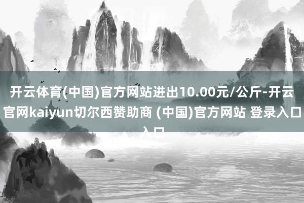开云体育(中国)官方网站进出10.00元/公斤-开云官网kaiyun切尔西赞助商 (中国)官方网站 登录入口