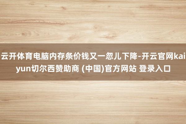 云开体育电脑内存条价钱又一忽儿下降-开云官网kaiyun切尔西赞助商 (中国)官方网站 登录入口
