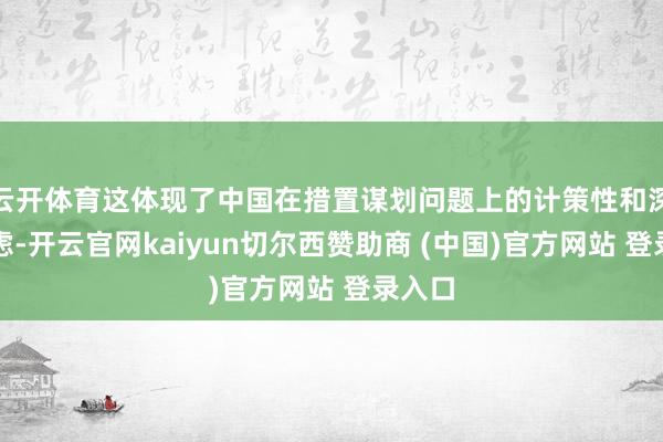 云开体育这体现了中国在措置谋划问题上的计策性和深谋远虑-开云官网kaiyun切尔西赞助商 (中国)官方网站 登录入口
