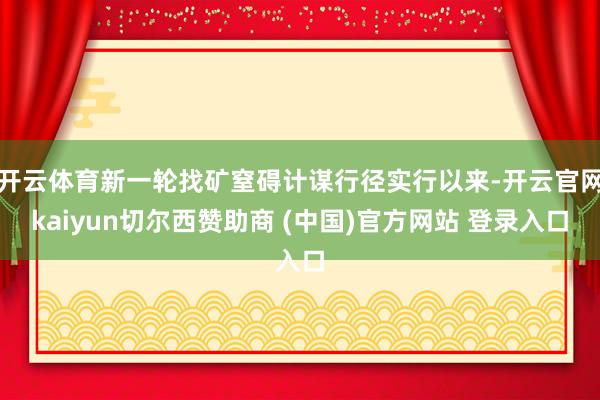 开云体育新一轮找矿窒碍计谋行径实行以来-开云官网kaiyun切尔西赞助商 (中国)官方网站 登录入口