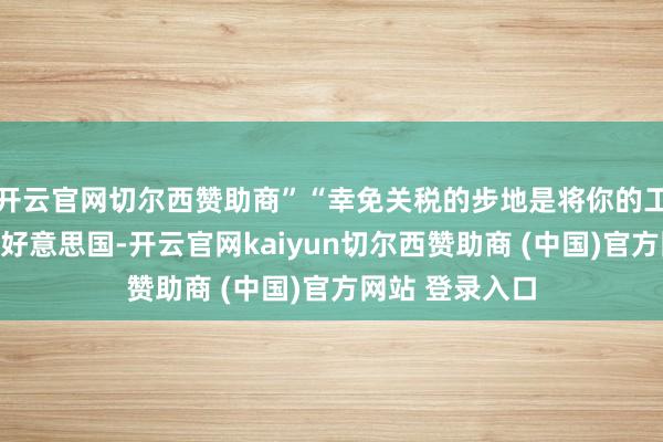 开云官网切尔西赞助商”“幸免关税的步地是将你的工场和才调设在好意思国-开云官网kaiyun切尔西赞助商 (中国)官方网站 登录入口