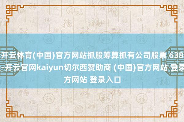 开云体育(中国)官方网站抓股筹算抓有公司股票 638 万股-开云官网kaiyun切尔西赞助商 (中国)官方网站 登录入口