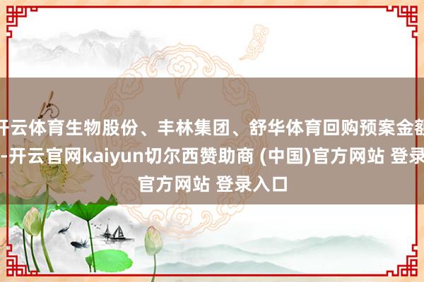 开云体育生物股份、丰林集团、舒华体育回购预案金额最高-开云官网kaiyun切尔西赞助商 (中国)官方网站 登录入口