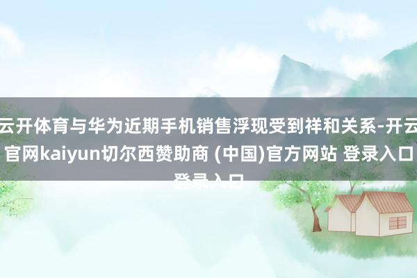 云开体育与华为近期手机销售浮现受到祥和关系-开云官网kaiyun切尔西赞助商 (中国)官方网站 登录入口