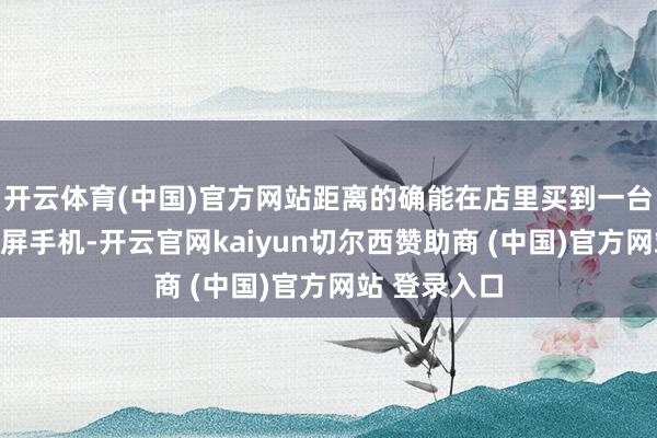 开云体育(中国)官方网站距离的确能在店里买到一台量产的卷轴屏手机-开云官网kaiyun切尔西赞助商 (中国)官方网站 登录入口