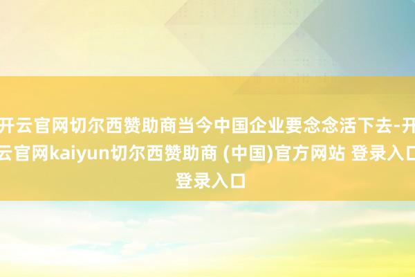 开云官网切尔西赞助商当今中国企业要念念活下去-开云官网kaiyun切尔西赞助商 (中国)官方网站 登录入口