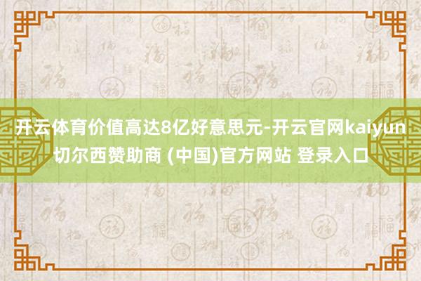 开云体育价值高达8亿好意思元-开云官网kaiyun切尔西赞助商 (中国)官方网站 登录入口