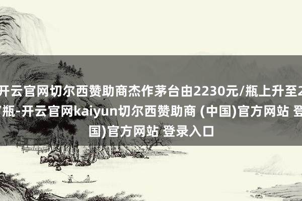 开云官网切尔西赞助商杰作茅台由2230元/瓶上升至2360元/瓶-开云官网kaiyun切尔西赞助商 (中国)官方网站 登录入口