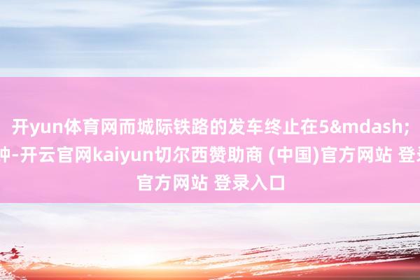 开yun体育网而城际铁路的发车终止在5&mdash;10分钟-开云官网kaiyun切尔西赞助商 (中国)官方网站 登录入口