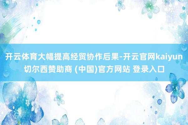 开云体育大幅提高经贸协作后果-开云官网kaiyun切尔西赞助商 (中国)官方网站 登录入口