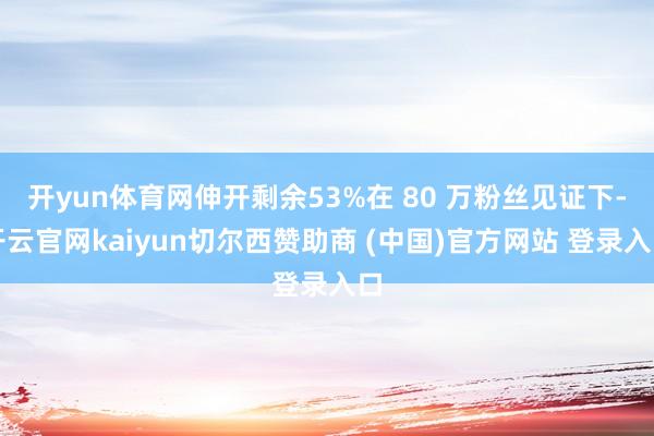 开yun体育网伸开剩余53%在 80 万粉丝见证下-开云官网kaiyun切尔西赞助商 (中国)官方网站 登录入口